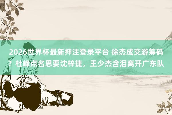 2026世界杯最新押注登录平台 徐杰成交游筹码？杜峰点名思要沈梓捷，王少杰含泪离开广东队