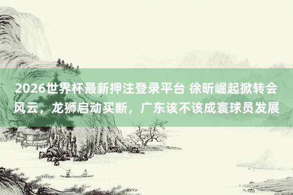 2026世界杯最新押注登录平台 徐昕崛起掀转会风云，龙狮启动买断，广东该不该成寰球员发展