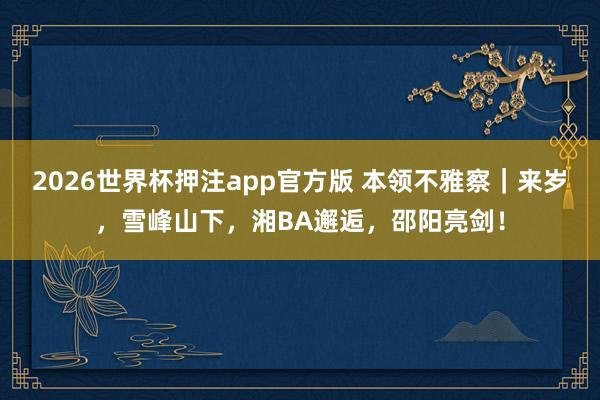2026世界杯押注app官方版 本领不雅察｜来岁，雪峰山下，湘BA邂逅，邵阳亮剑！