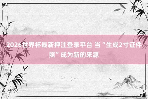 2026世界杯最新押注登录平台 当“生成2寸证件照”成为新的来源