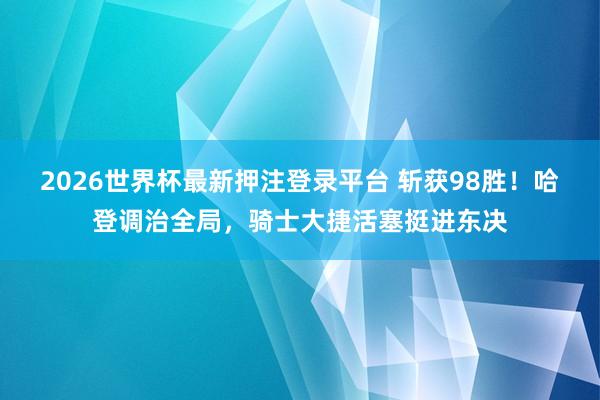 2026世界杯最新押注登录平台 斩获98胜！哈登调治全局，骑士大捷活塞挺进东决