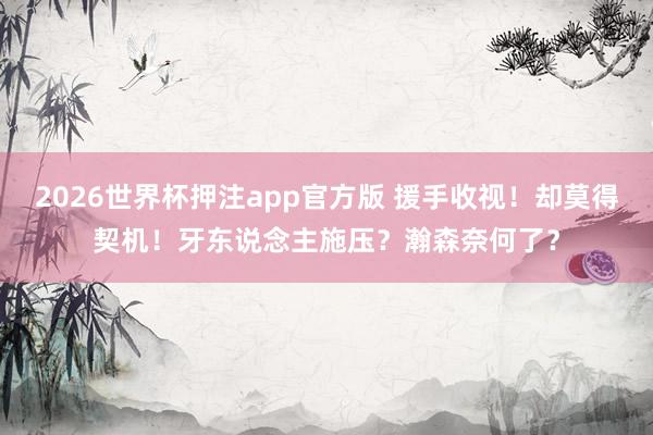 2026世界杯押注app官方版 援手收视！却莫得契机！牙东说念主施压？瀚森奈何了？