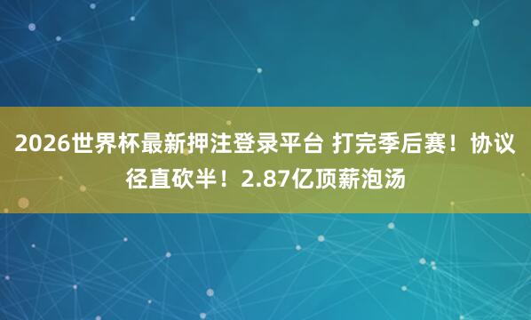 2026世界杯最新押注登录平台 打完季后赛！协议径直砍半！2.87亿顶薪泡汤