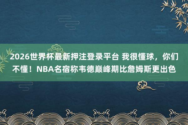 2026世界杯最新押注登录平台 我很懂球,你们不懂!NBA名宿称韦德巅峰期比詹姆斯更出色