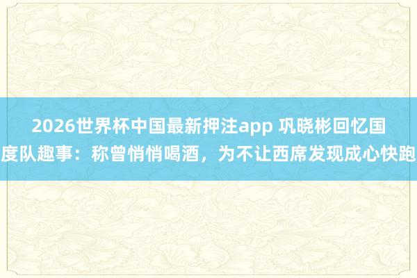 2026世界杯中国最新押注app 巩晓彬回忆国度队趣事：称曾悄悄喝酒，为不让西席发现成心快跑