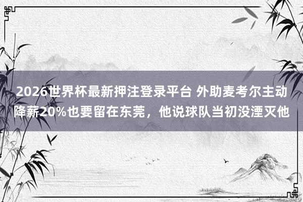 2026世界杯最新押注登录平台 外助麦考尔主动降薪20%也要留在东莞,他说球队当初没湮灭他