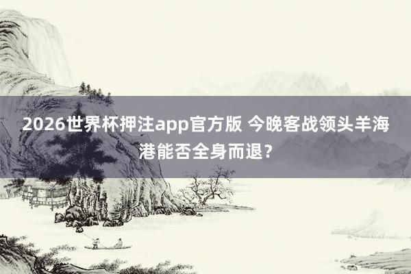 2026世界杯押注app官方版 今晚客战领头羊海港能否全身而退？