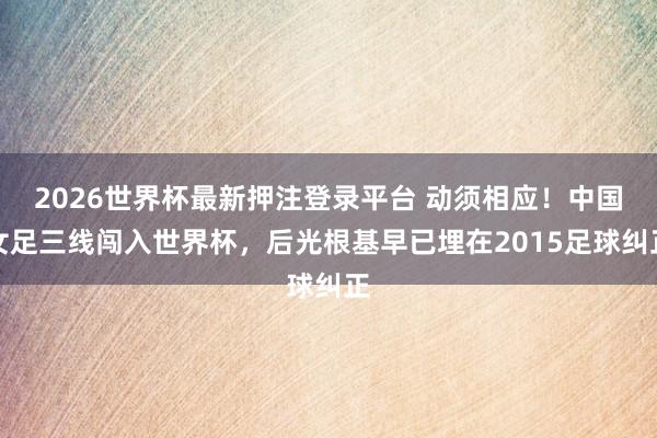 2026世界杯最新押注登录平台 动须相应！中国女足三线闯入世界杯，后光根基早已埋在2015足球纠正