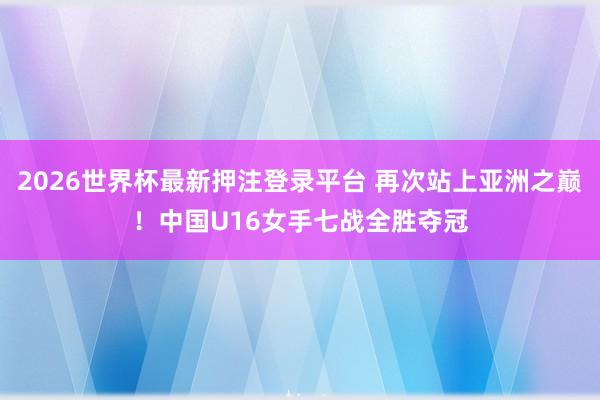 2026世界杯最新押注登录平台 再次站上亚洲之巅！中国U16女手七战全胜夺冠