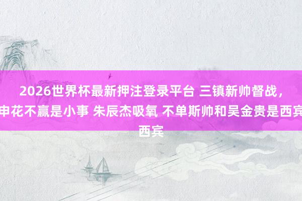 2026世界杯最新押注登录平台 三镇新帅督战，申花不赢是小事 朱辰杰吸氧 不单斯帅和吴金贵是西宾