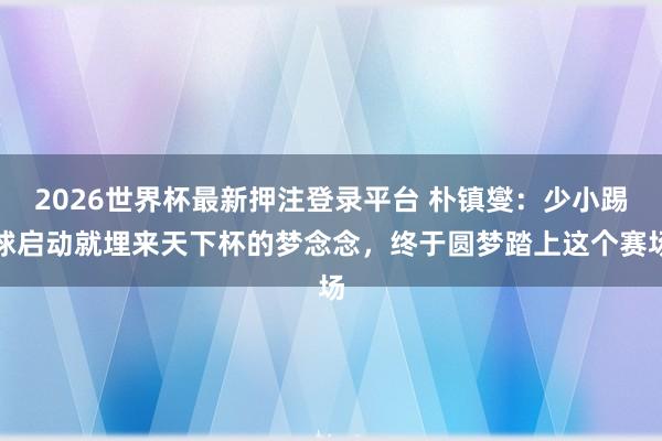 2026世界杯最新押注登录平台 朴镇燮:少小踢球启动就埋来天下杯的梦念念,终于圆梦踏上这个赛场