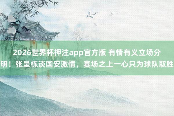 2026世界杯押注app官方版 有情有义立场分明！张呈栋谈国安激情，赛场之上一心只为球队取胜