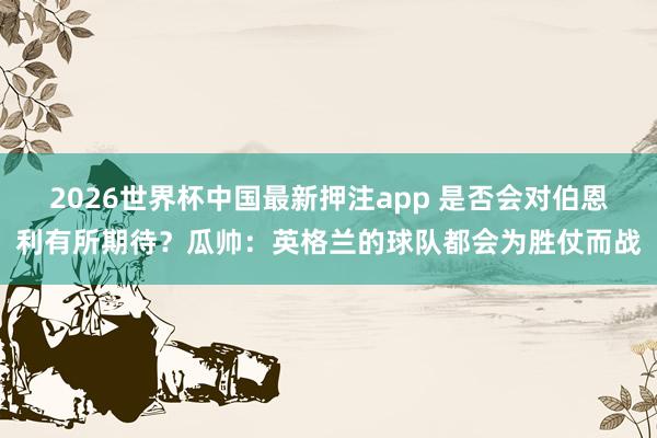 2026世界杯中国最新押注app 是否会对伯恩利有所期待？瓜帅：英格兰的球队都会为胜仗而战