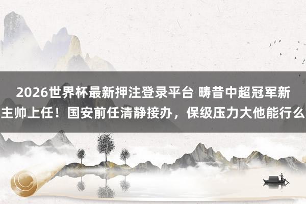 2026世界杯最新押注登录平台 畴昔中超冠军新主帅上任!国安前任清静接办,保级压力大他能行么