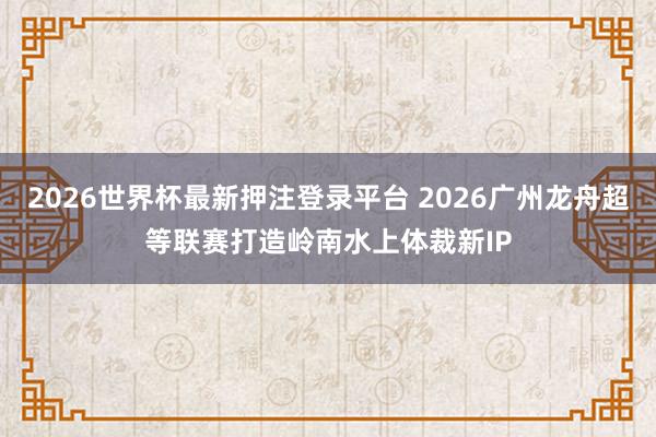 2026世界杯最新押注登录平台 2026广州龙舟超等联赛打造岭南水上体裁新IP