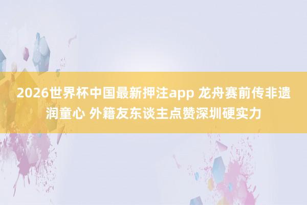 2026世界杯中国最新押注app 龙舟赛前传非遗润童心 外籍友东谈主点赞深圳硬实力