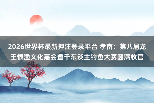 2026世界杯最新押注登录平台 孝南：第八届龙王恨渔文化嘉会暨千东谈主钓鱼大赛圆满收官