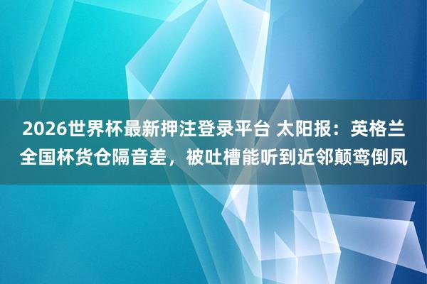 2026世界杯最新押注登录平台 太阳报：英格兰全国杯货仓隔音差，被吐槽能听到近邻颠鸾倒凤