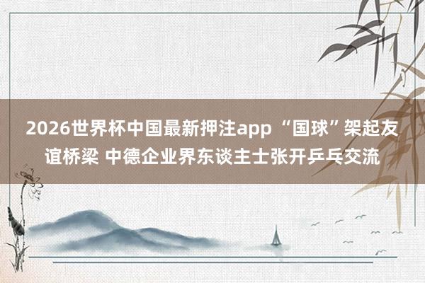 2026世界杯中国最新押注app “国球”架起友谊桥梁 中德企业界东谈主士张开乒乓交流