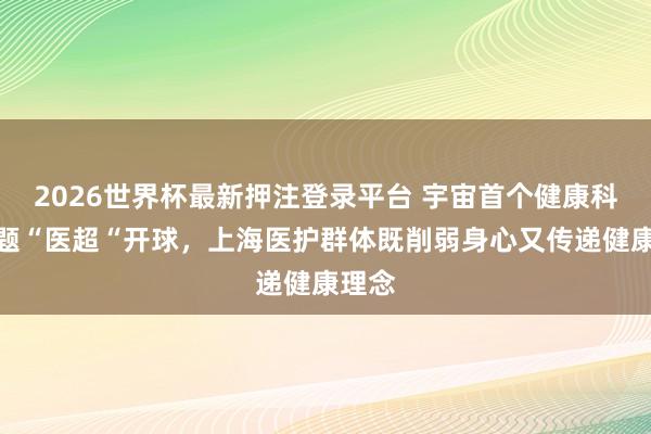 2026世界杯最新押注登录平台 宇宙首个健康科普主题“医超“开球，上海医护群体既削弱身心又传递健康理念