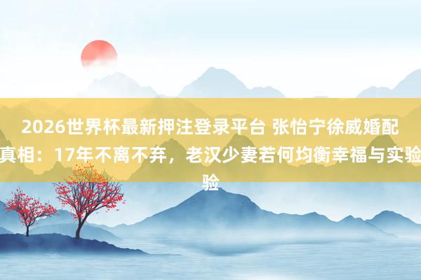 2026世界杯最新押注登录平台 张怡宁徐威婚配真相:17年不离不弃,老汉少妻若何均衡幸福与实验
