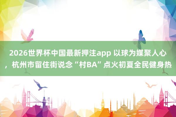 2026世界杯中国最新押注app 以球为媒聚人心,杭州市留住街说念“村BA”点火初夏全民健身热