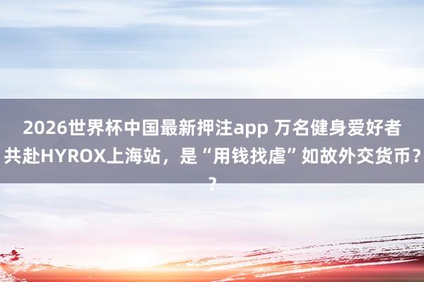 2026世界杯中国最新押注app 万名健身爱好者共赴HYROX上海站，是“用钱找虐”如故外交货币？