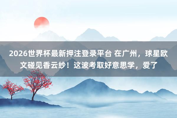 2026世界杯最新押注登录平台 在广州,球星欧文碰见香云纱!这波考取好意思学,爱了