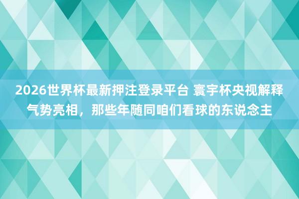 2026世界杯最新押注登录平台 寰宇杯央视解释气势亮相，那些年随同咱们看球的东说念主