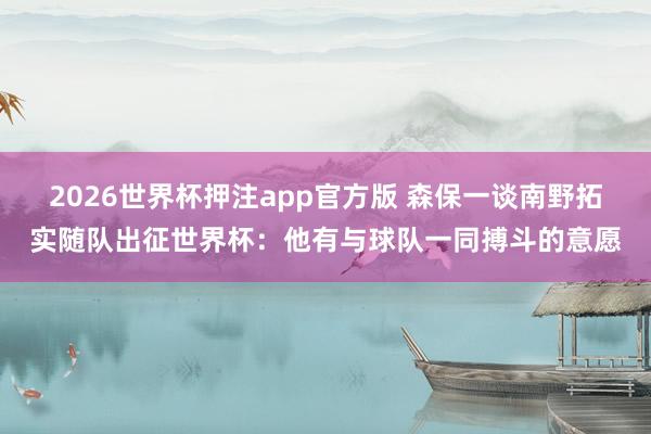 2026世界杯押注app官方版 森保一谈南野拓实随队出征世界杯：他有与球队一同搏斗的意愿