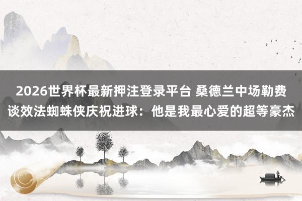 2026世界杯最新押注登录平台 桑德兰中场勒费谈效法蜘蛛侠庆祝进球：他是我最心爱的超等豪杰