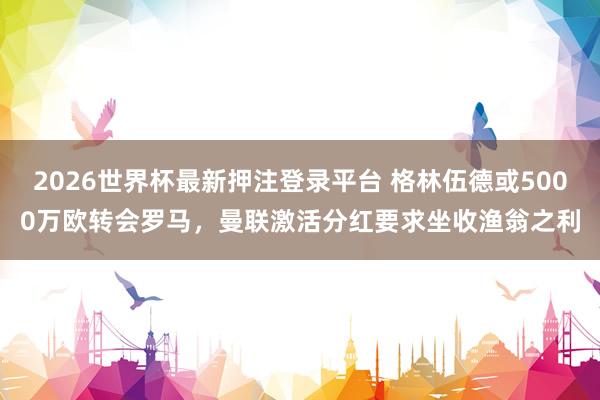 2026世界杯最新押注登录平台 格林伍德或5000万欧转会罗马,曼联激活分红要求坐收渔翁之利
