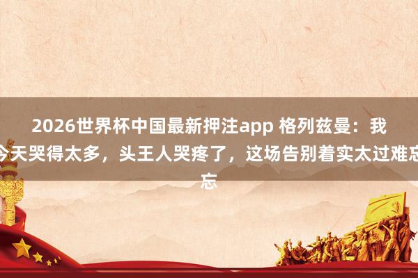 2026世界杯中国最新押注app 格列兹曼：我今天哭得太多，头王人哭疼了，这场告别着实太过难忘