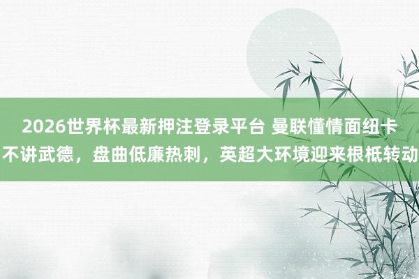 2026世界杯最新押注登录平台 曼联懂情面纽卡不讲武德，盘曲低廉热刺，英超大环境迎来根柢转动
