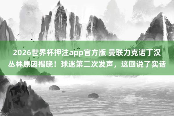 2026世界杯押注app官方版 曼联力克诺丁汉丛林原因揭晓！球迷第二次发声，这回说了实话