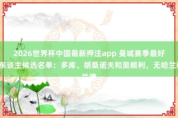 2026世界杯中国最新押注app 曼城赛季最好3东谈主候选名单:多库、胡桑诺夫和奥赖利,无哈兰德