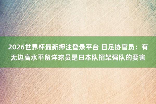 2026世界杯最新押注登录平台 日足协官员:有无边高水平留洋球员是日本队招架强队的要害