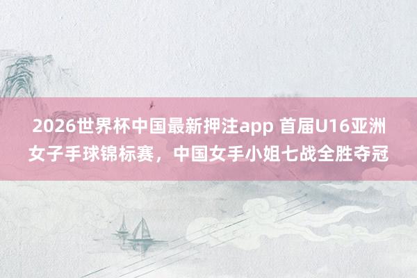 2026世界杯中国最新押注app 首届U16亚洲女子手球锦标赛，中国女手小姐七战全胜夺冠