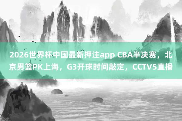 2026世界杯中国最新押注app CBA半决赛，北京男篮PK上海，G3开球时间敲定，CCTV5直播