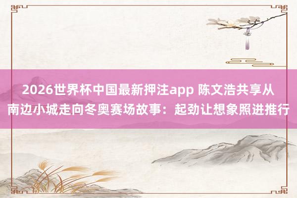 2026世界杯中国最新押注app 陈文浩共享从南边小城走向冬奥赛场故事:起劲让想象照进推行