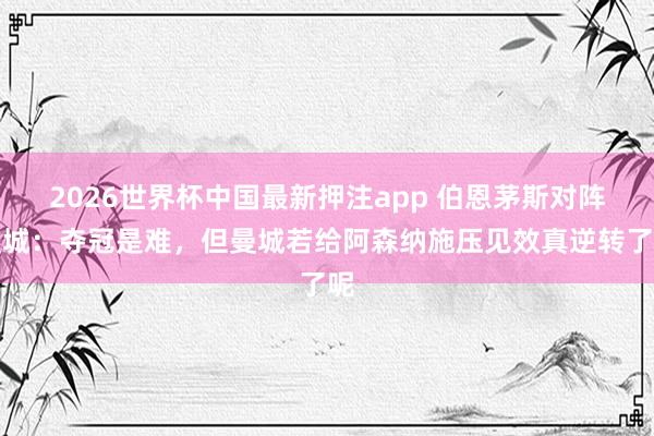 2026世界杯中国最新押注app 伯恩茅斯对阵曼城：夺冠是难，但曼城若给阿森纳施压见效真逆转了呢