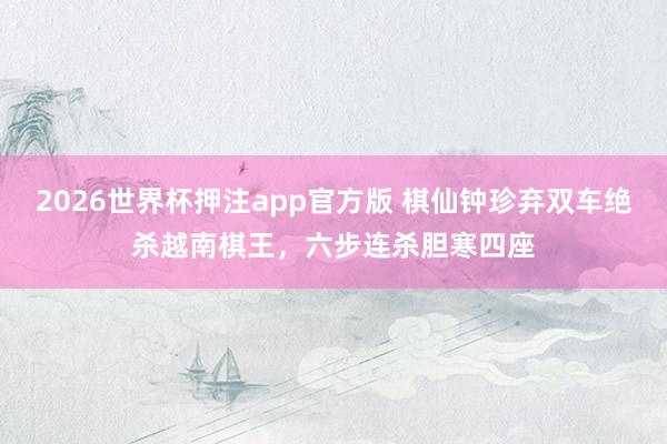 2026世界杯押注app官方版 棋仙钟珍弃双车绝杀越南棋王,六步连杀胆寒四座