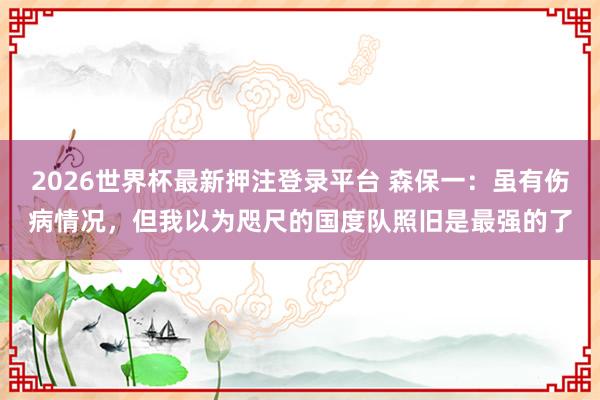 2026世界杯最新押注登录平台 森保一：虽有伤病情况，但我以为咫尺的国度队照旧是最强的了