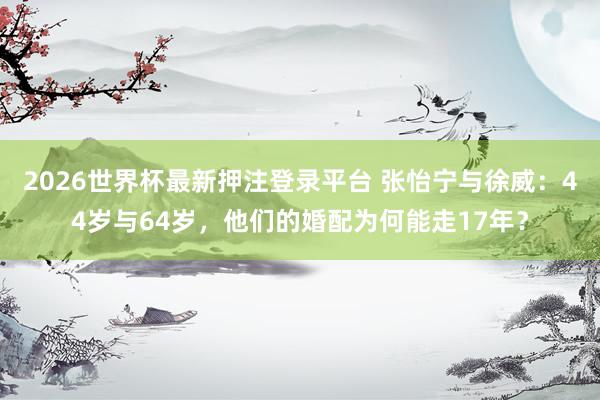 2026世界杯最新押注登录平台 张怡宁与徐威:44岁与64岁,他们的婚配为何能走17年?