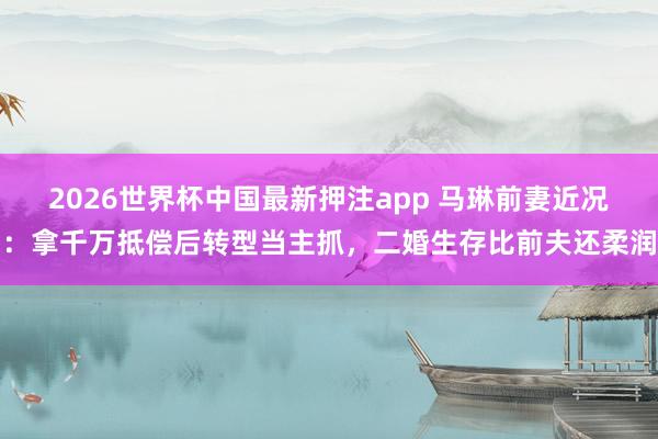 2026世界杯中国最新押注app 马琳前妻近况:拿千万抵偿后转型当主抓,二婚生存比前夫还柔润