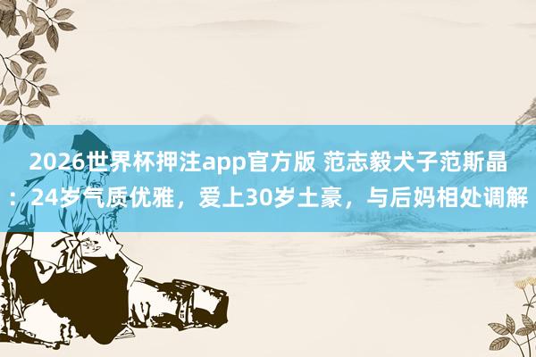 2026世界杯押注app官方版 范志毅犬子范斯晶：24岁气质优雅，爱上30岁土豪，与后妈相处调解