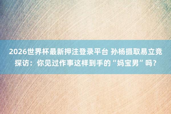 2026世界杯最新押注登录平台 孙杨摄取易立竞探访：你见过作事这样到手的“妈宝男”吗？