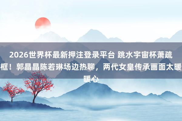 2026世界杯最新押注登录平台 跳水宇宙杯萧疏同框！郭晶晶陈若琳场边热聊，两代女皇传承画面太暖心
