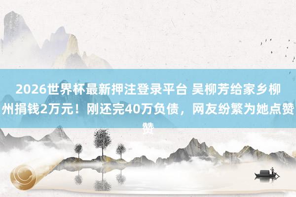 2026世界杯最新押注登录平台 吴柳芳给家乡柳州捐钱2万元!刚还完40万负债,网友纷繁为她点赞