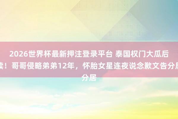 2026世界杯最新押注登录平台 泰国权门大瓜后续！哥哥侵略弟弟12年，怀胎女星连夜说念歉文告分居